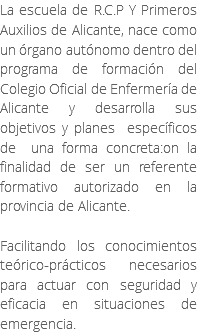 La escuela de R.C.P Y Primeros Auxilios de Alicante, nace como un órgano autónomo dentro del programa de formación del Colegio Oficial de Enfermería de Alicante y desarrolla sus objetivos y planes específicos de una forma concreta:on la finalidad de ser un referente formativo autorizado en la provincia de Alicante. Facilitando los conocimientos teórico-prácticos necesarios para actuar con seguridad y eficacia en situaciones de emergencia.