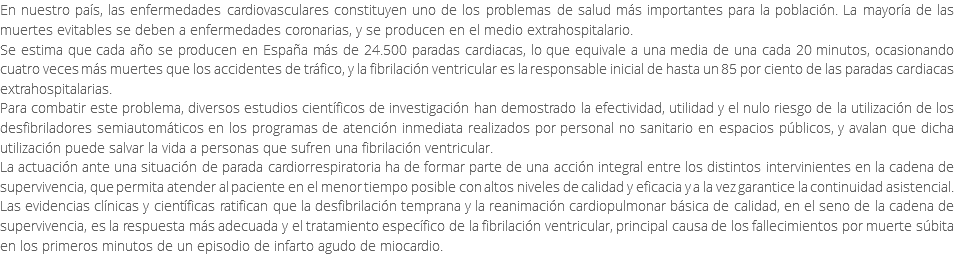 En nuestro país, las enfermedades cardiovasculares constituyen uno de los problemas de salud más importantes para la población. La mayoría de las muertes evitables se deben a enfermedades coronarias, y se producen en el medio extrahospitalario. Se estima que cada año se producen en España más de 24.500 paradas cardiacas, lo que equivale a una media de una cada 20 minutos, ocasionando cuatro veces más muertes que los accidentes de tráfico, y la fibrilación ventricular es la responsable inicial de hasta un 85 por ciento de las paradas cardiacas extrahospitalarias. Para combatir este problema, diversos estudios científicos de investigación han demostrado la efectividad, utilidad y el nulo riesgo de la utilización de los desfibriladores semiautomáticos en los programas de atención inmediata realizados por personal no sanitario en espacios públicos, y avalan que dicha utilización puede salvar la vida a personas que sufren una fibrilación ventricular. La actuación ante una situación de parada cardiorrespiratoria ha de formar parte de una acción integral entre los distintos intervinientes en la cadena de supervivencia, que permita atender al paciente en el menor tiempo posible con altos niveles de calidad y eficacia y a la vez garantice la continuidad asistencial. Las evidencias clínicas y científicas ratifican que la desfibrilación temprana y la reanimación cardiopulmonar básica de calidad, en el seno de la cadena de supervivencia, es la respuesta más adecuada y el tratamiento específico de la fibrilación ventricular, principal causa de los fallecimientos por muerte súbita en los primeros minutos de un episodio de infarto agudo de miocardio. 