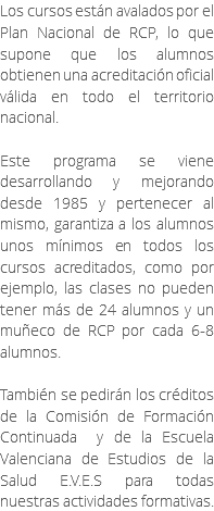 Los cursos están avalados por el Plan Nacional de RCP, lo que supone que los alumnos obtienen una acreditación oficial válida en todo el territorio nacional. Este programa se viene desarrollando y mejorando desde 1985 y pertenecer al mismo, garantiza a los alumnos unos mínimos en todos los cursos acreditados, como por ejemplo, las clases no pueden tener más de 24 alumnos y un muñeco de RCP por cada 6-8 alumnos. También se pedirán los créditos de la Comisión de Formación Continuada y de la Escuela Valenciana de Estudios de la Salud E.V.E.S para todas nuestras actividades formativas.